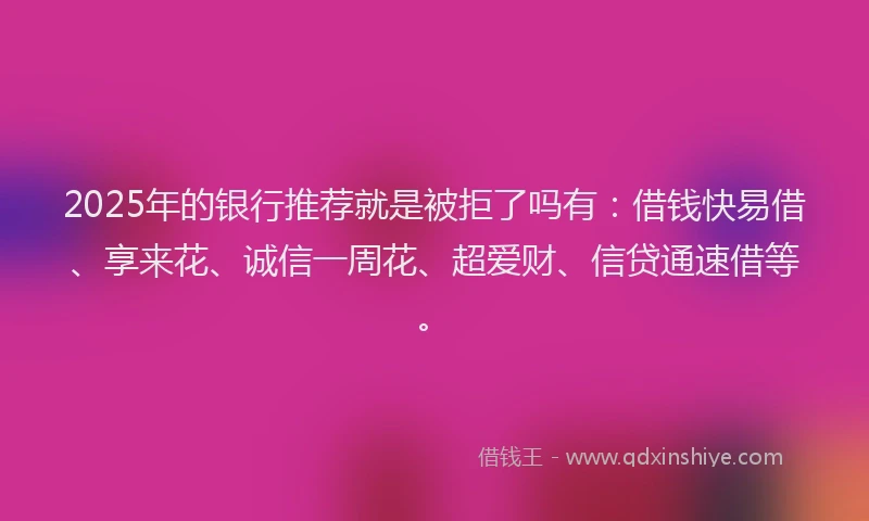 2025年的银行推荐就是被拒了吗有：借钱快易借、享来花、诚信一周花、超爱财、信贷通速借等。