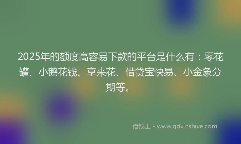 2025年的额度高容易下款的平台是什么有：零花罐、小鹅花钱、享来花、借贷宝快易、小金象分期等。