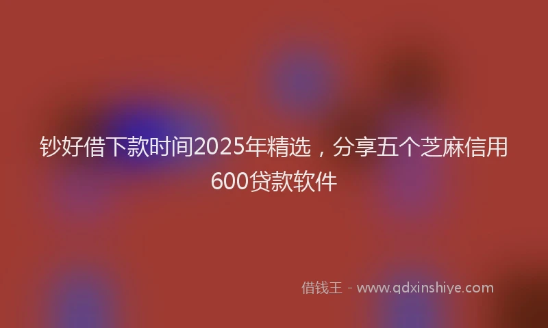 钞好借下款时间2025年精选，分享五个芝麻信用600贷款软件