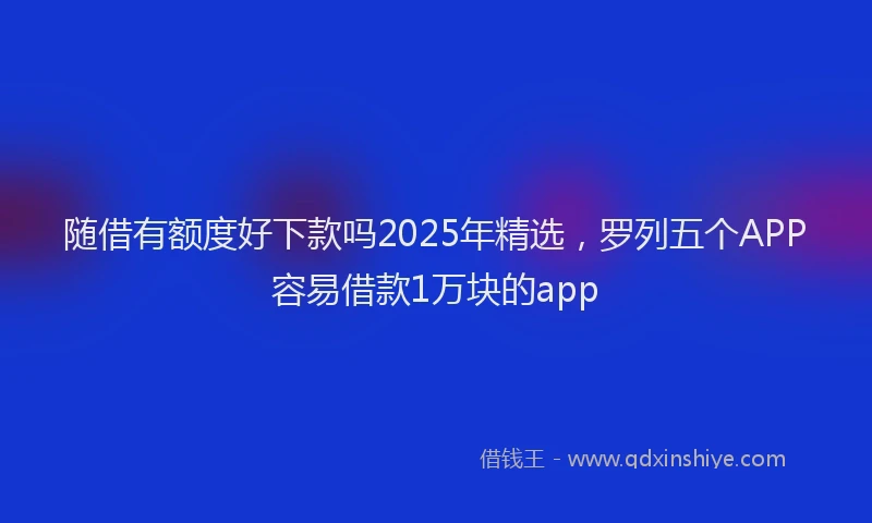 随借有额度好下款吗2025年精选，罗列五个APP容易借款1万块的app