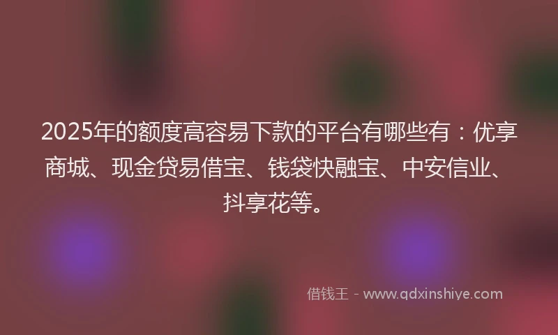 2025年的额度高容易下款的平台有哪些有：优享商城、现金贷易借宝、钱袋快融宝、中安信业、抖享花等。