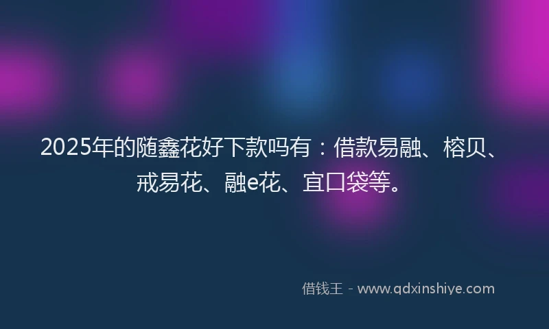 2025年的随鑫花好下款吗有：借款易融、榕贝、戒易花、融e花、宜口袋等。