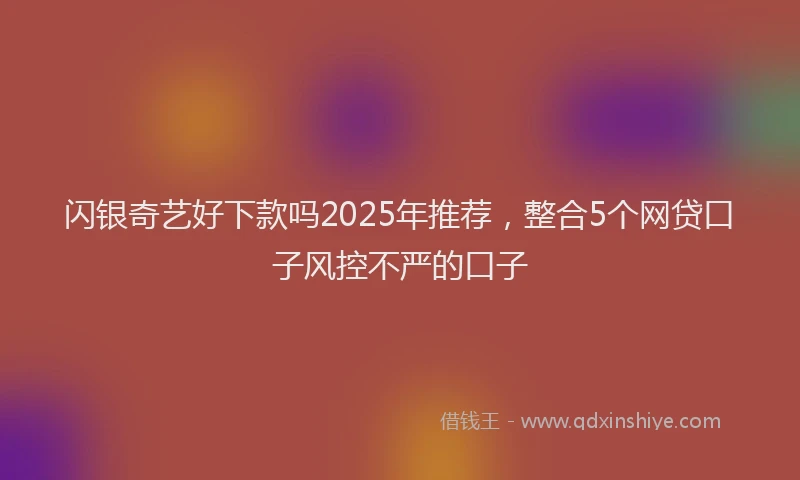 闪银奇艺好下款吗2025年推荐，整合5个网贷口子风控不严的口子