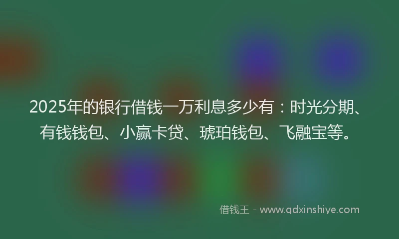 2025年的银行借钱一万利息多少有：时光分期、有钱钱包、小赢卡贷、琥珀钱包、飞融宝等。