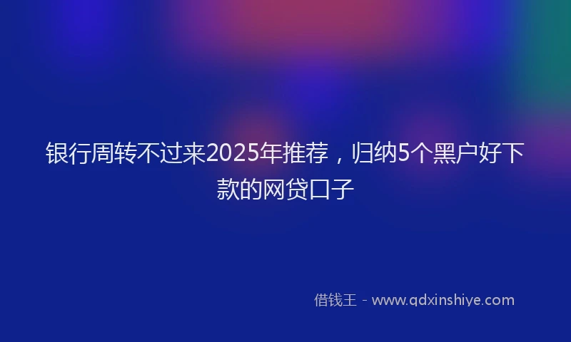 银行周转不过来2025年推荐，归纳5个黑户好下款的网贷口子