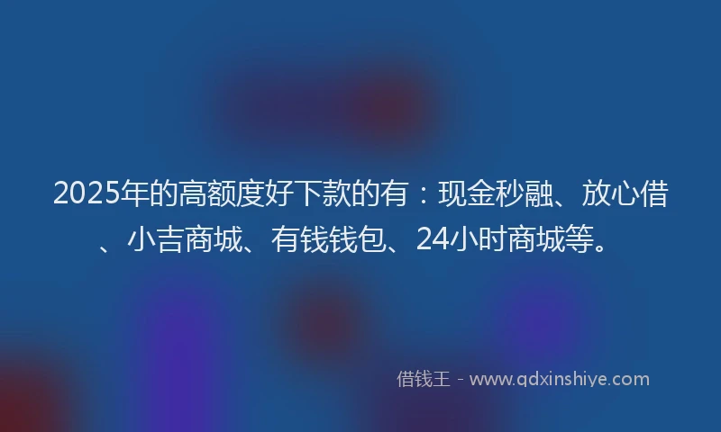 2025年的高额度好下款的有：现金秒融、放心借、小吉商城、有钱钱包、24小时商城等。