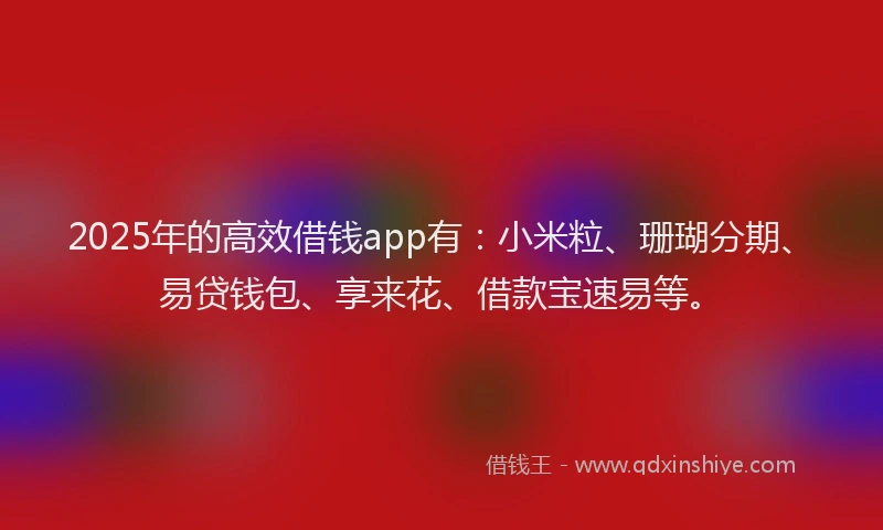 2025年的高效借钱app有：小米粒、珊瑚分期、易贷钱包、享来花、借款宝速易等。
