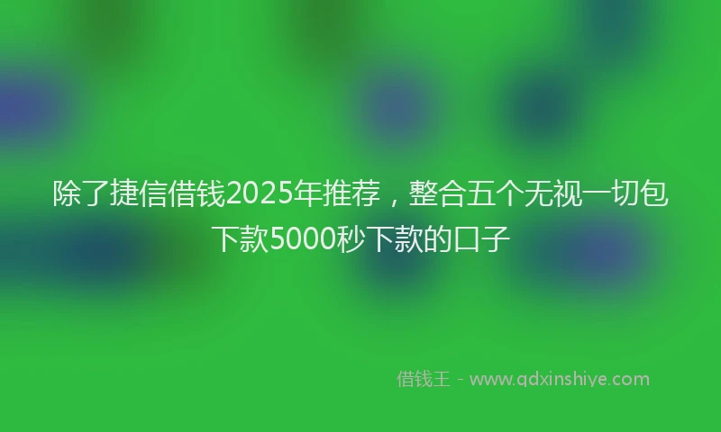 除了捷信借钱2025年推荐，整合五个无视一切包下款5000秒下款的口子