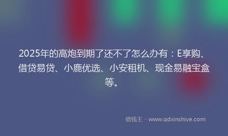 2025年的高炮到期了还不了怎么办有：E享购、借贷易贷、小鹿优选、小安租机、现金易融宝盒等。