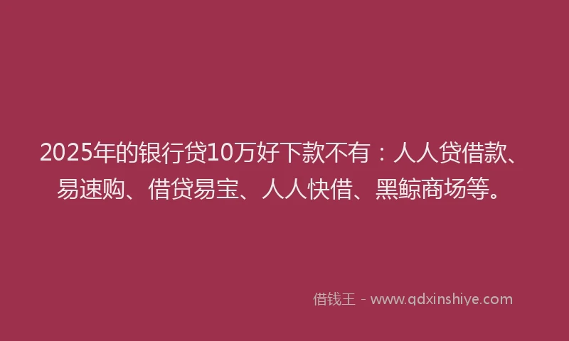 2025年的银行贷10万好下款不有：人人贷借款、易速购、借贷易宝、人人快借、黑鲸商场等。