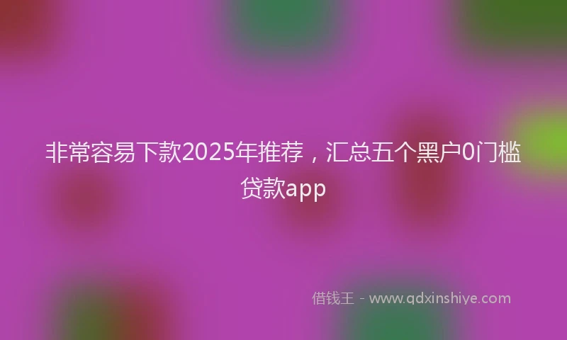 非常容易下款2025年推荐，汇总五个黑户0门槛贷款app
