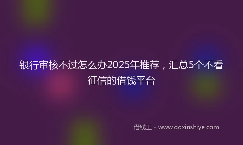 银行审核不过怎么办2025年推荐，汇总5个不看征信的借钱平台
