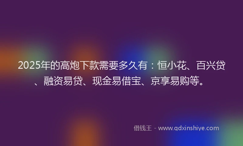 2025年的高炮下款需要多久有：恒小花、百兴贷、融资易贷、现金易借宝、京享易购等。