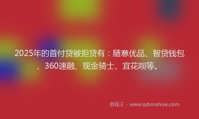 2025年的首付贷被拒贷有：随意优品、智贷钱包、360速融、现金骑士、宜花呗等。