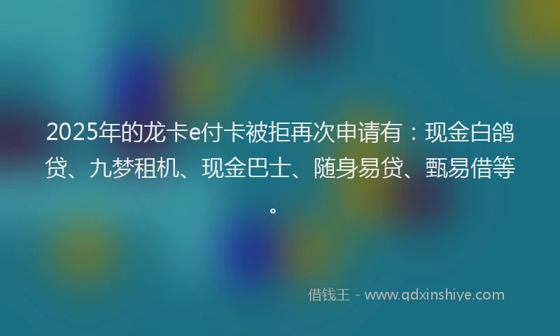 2025年的龙卡e付卡被拒再次申请有：现金白鸽贷、九梦租机、现金巴士、随身易贷、甄易借等。