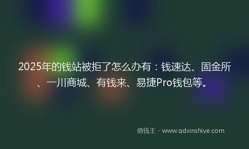2025年的钱站被拒了怎么办有：钱速达、固金所、一川商城、有钱来、易捷Pro钱包等。