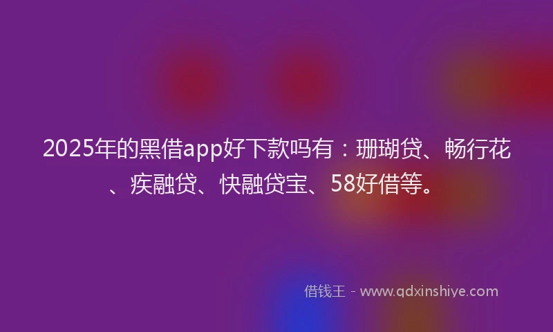 2025年的黑借app好下款吗有：珊瑚贷、畅行花、疾融贷、快融贷宝、58好借等。