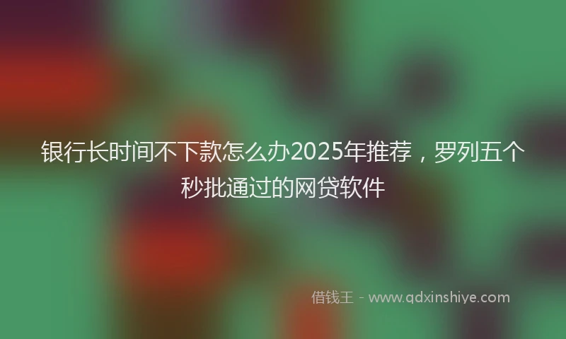 银行长时间不下款怎么办2025年推荐，罗列五个秒批通过的网贷软件