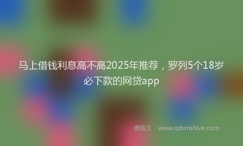 马上借钱利息高不高2025年推荐，罗列5个18岁必下款的网贷app