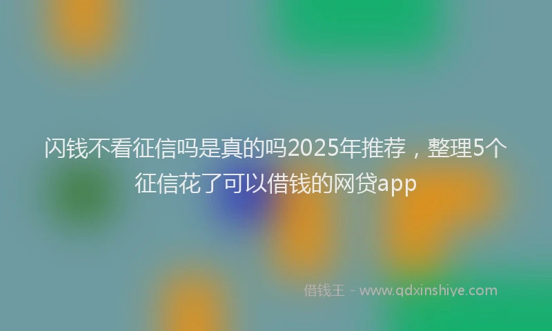 闪钱不看征信吗是真的吗2025年推荐，整理5个征信花了可以借钱的网贷app