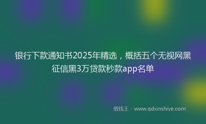 银行下款通知书2025年精选，概括五个无视网黑征信黑3万贷款秒款app名单