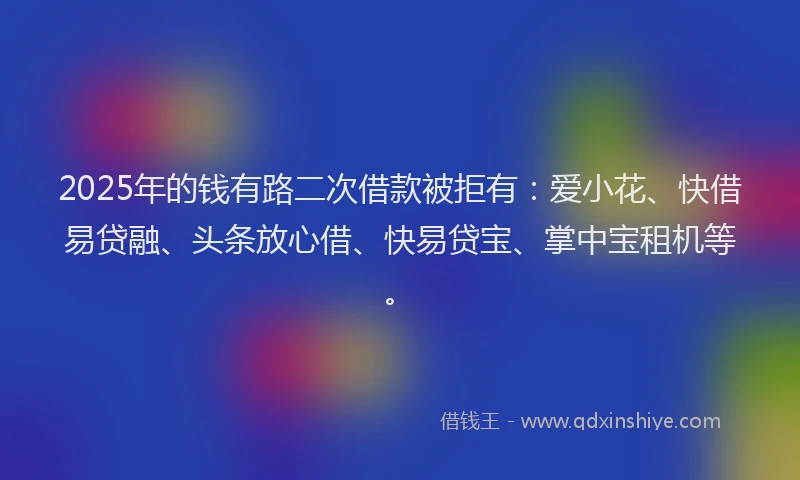 2025年的钱有路二次借款被拒有：爱小花、快借易贷融、头条放心借、快易贷宝、掌中宝租机等。