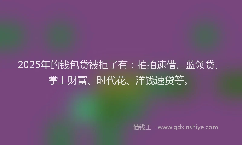 2025年的钱包贷被拒了有：拍拍速借、蓝领贷、掌上财富、时代花、洋钱速贷等。