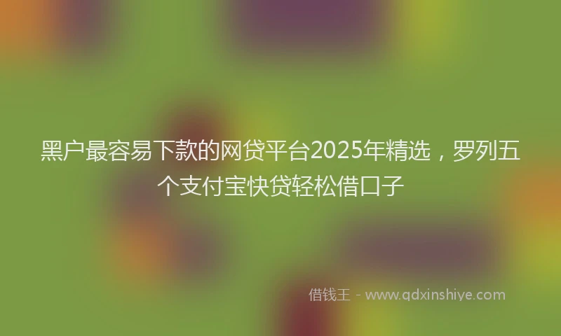 黑户最容易下款的网贷平台2025年精选，罗列五个支付宝快贷轻松借口子