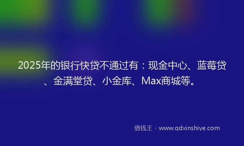 2025年的银行快贷不通过有：现金中心、蓝莓贷、金满堂贷、小金库、Max商城等。
