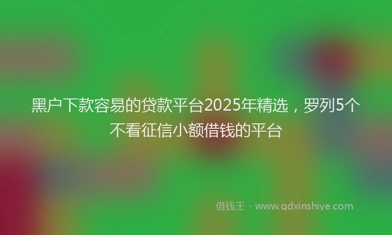 黑户下款容易的贷款平台2025年精选，罗列5个不看征信小额借钱的平台