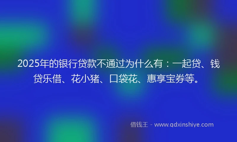 2025年的银行贷款不通过为什么有：一起贷、钱贷乐借、花小猪、口袋花、惠享宝券等。