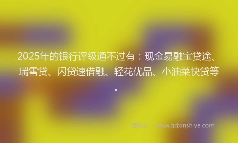 2025年的银行评级通不过有：现金易融宝贷途、瑞雪贷、闪贷速借融、轻花优品、小油菜快贷等。