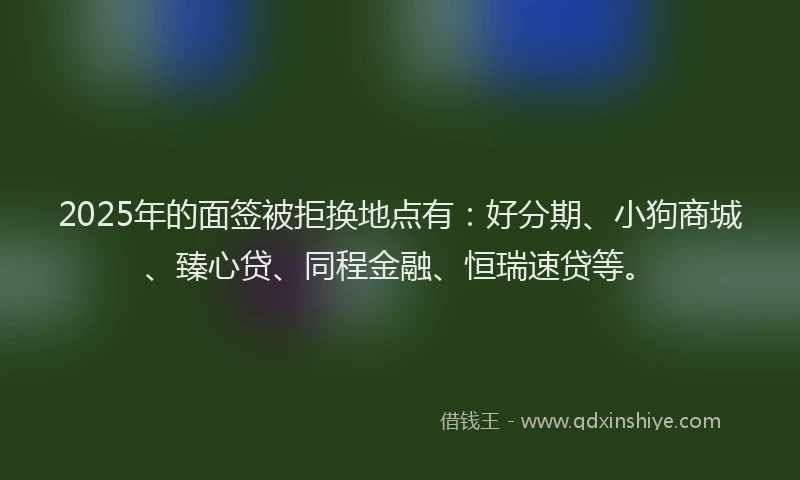 2025年的面签被拒换地点有：好分期、小狗商城、臻心贷、同程金融、恒瑞速贷等。