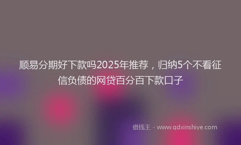 顺易分期好下款吗2025年推荐，归纳5个不看征信负债的网贷百分百下款口子