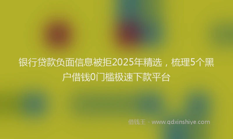 银行贷款负面信息被拒2025年精选，梳理5个黑户借钱0门槛极速下款平台