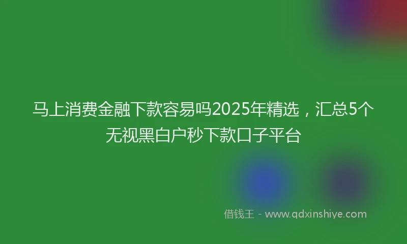 马上消费金融下款容易吗2025年精选，汇总5个无视黑白户秒下款口子平台