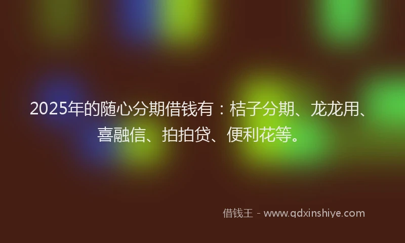 2025年的随心分期借钱有：桔子分期、龙龙用、喜融信、拍拍贷、便利花等。