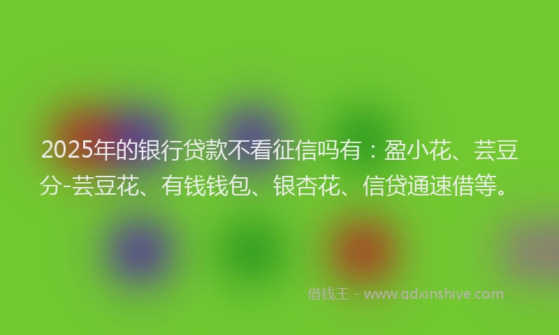 2025年的银行贷款不看征信吗有：盈小花、芸豆分-芸豆花、有钱钱包、银杏花、信贷通速借等。