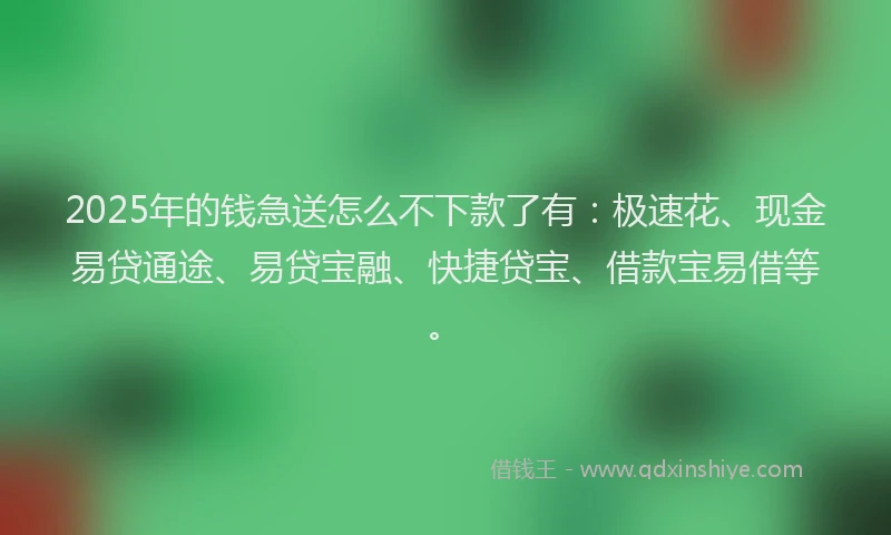 2025年的钱急送怎么不下款了有：极速花、现金易贷通途、易贷宝融、快捷贷宝、借款宝易借等。