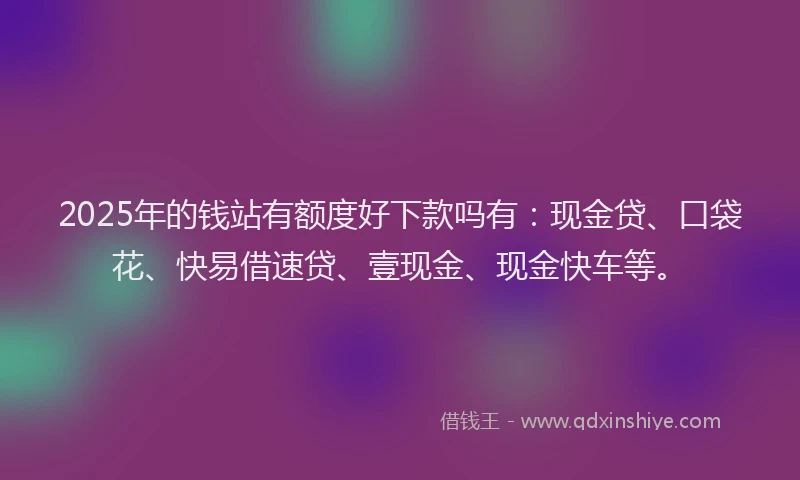 2025年的钱站有额度好下款吗有：现金贷、口袋花、快易借速贷、壹现金、现金快车等。