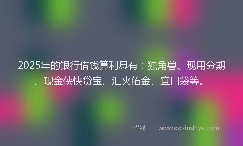 2025年的银行借钱算利息有：独角兽、现用分期、现金侠快贷宝、汇火佑金、宜口袋等。