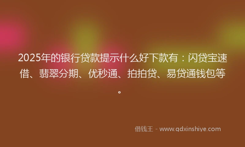 2025年的银行贷款提示什么好下款有：闪贷宝速借、翡翠分期、优秒通、拍拍贷、易贷通钱包等。