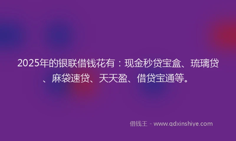 2025年的银联借钱花有：现金秒贷宝盒、琉璃贷、麻袋速贷、天天盈、借贷宝通等。