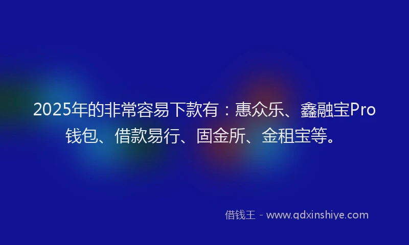 2025年的非常容易下款有：惠众乐、鑫融宝Pro钱包、借款易行、固金所、金租宝等。