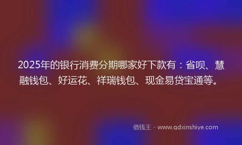 2025年的银行消费分期哪家好下款有：省呗、慧融钱包、好运花、祥瑞钱包、现金易贷宝通等。