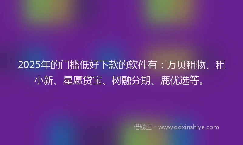 2025年的门槛低好下款的软件有：万贝租物、租小新、星愿贷宝、树融分期、鹿优选等。