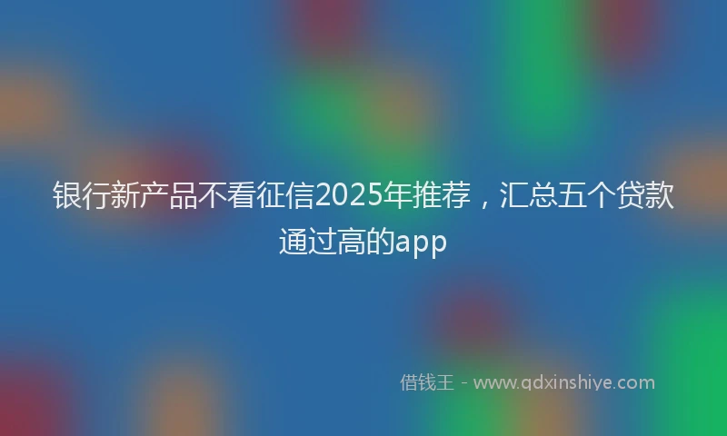 银行新产品不看征信2025年推荐，汇总五个贷款通过高的app