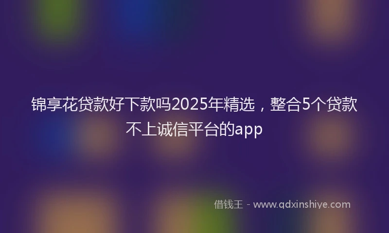 锦享花贷款好下款吗2025年精选，整合5个贷款不上诚信平台的app