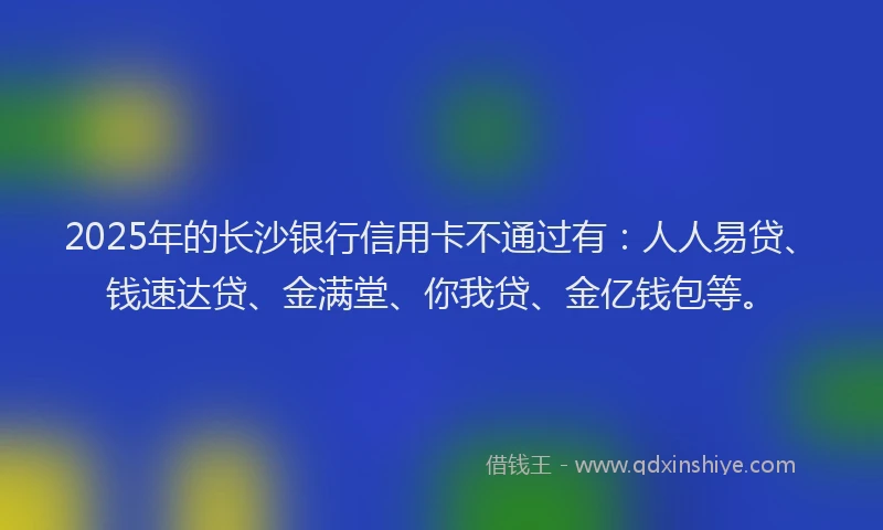 2025年的长沙银行信用卡不通过有：人人易贷、钱速达贷、金满堂、你我贷、金亿钱包等。