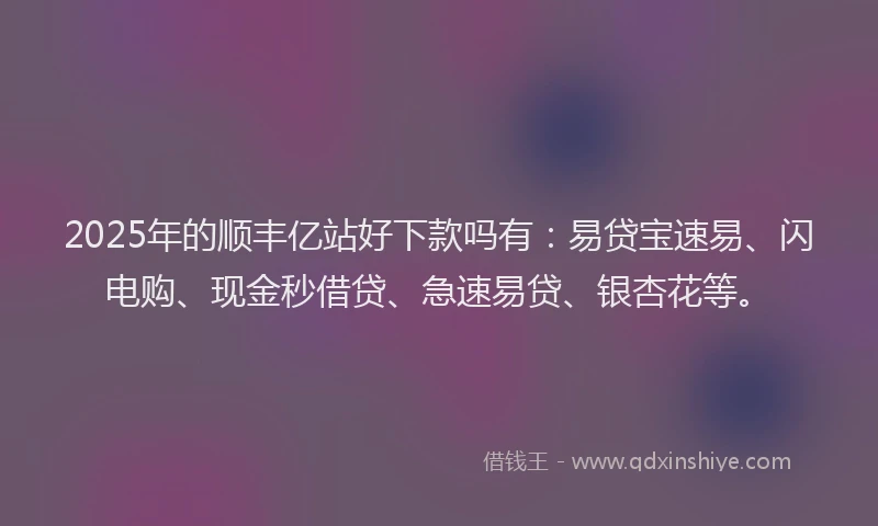2025年的顺丰亿站好下款吗有：易贷宝速易、闪电购、现金秒借贷、急速易贷、银杏花等。